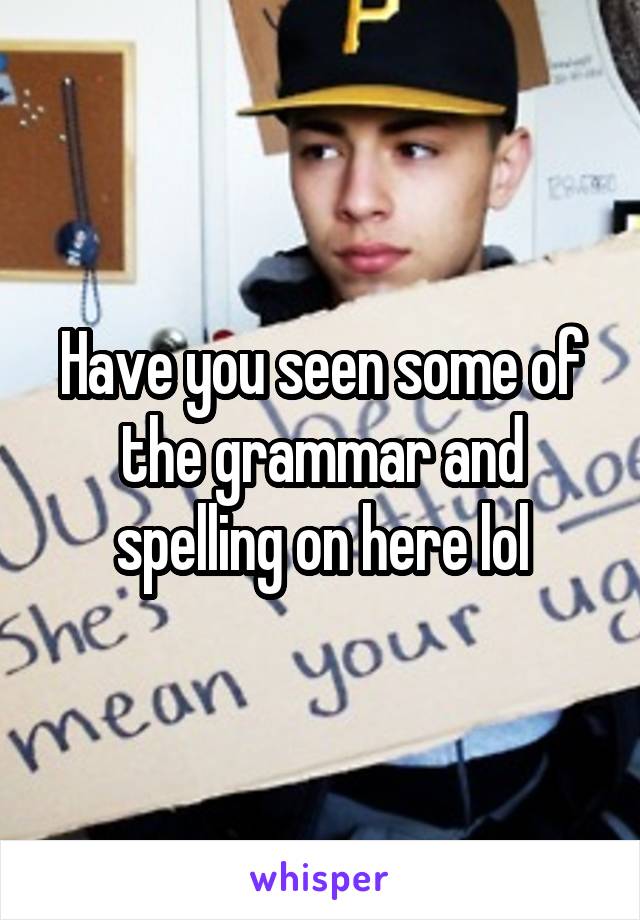 Have you seen some of the grammar and spelling on here lol