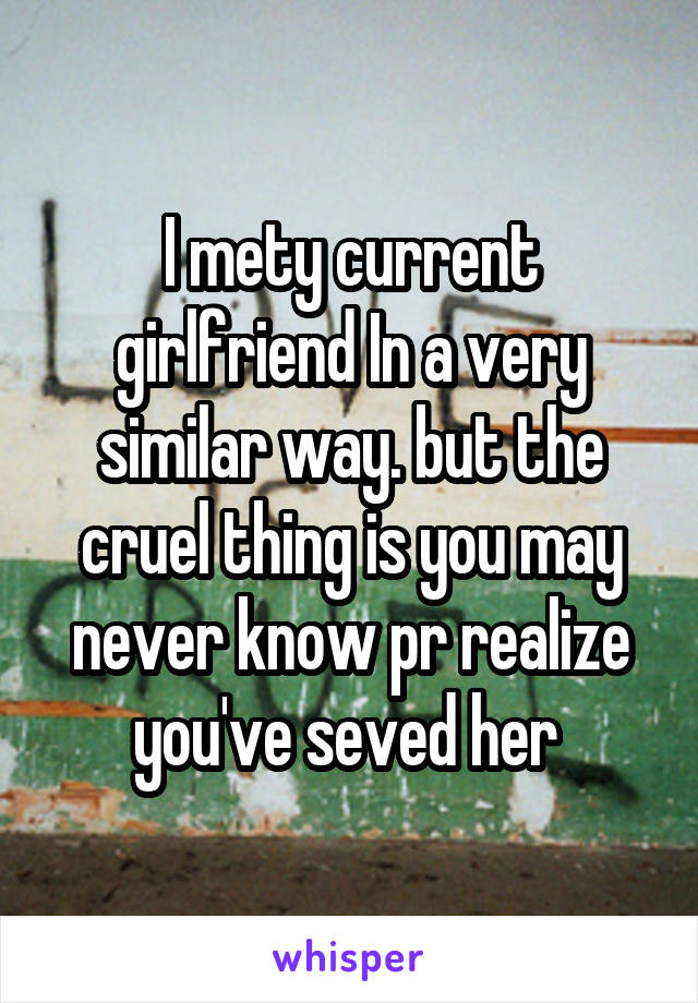 I mety current girlfriend In a very similar way. but the cruel thing is you may never know pr realize you've seved her 