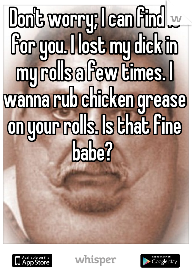 Don't worry; I can find it for you. I lost my dick in my rolls a few times. I wanna rub chicken grease on your rolls. Is that fine babe? 