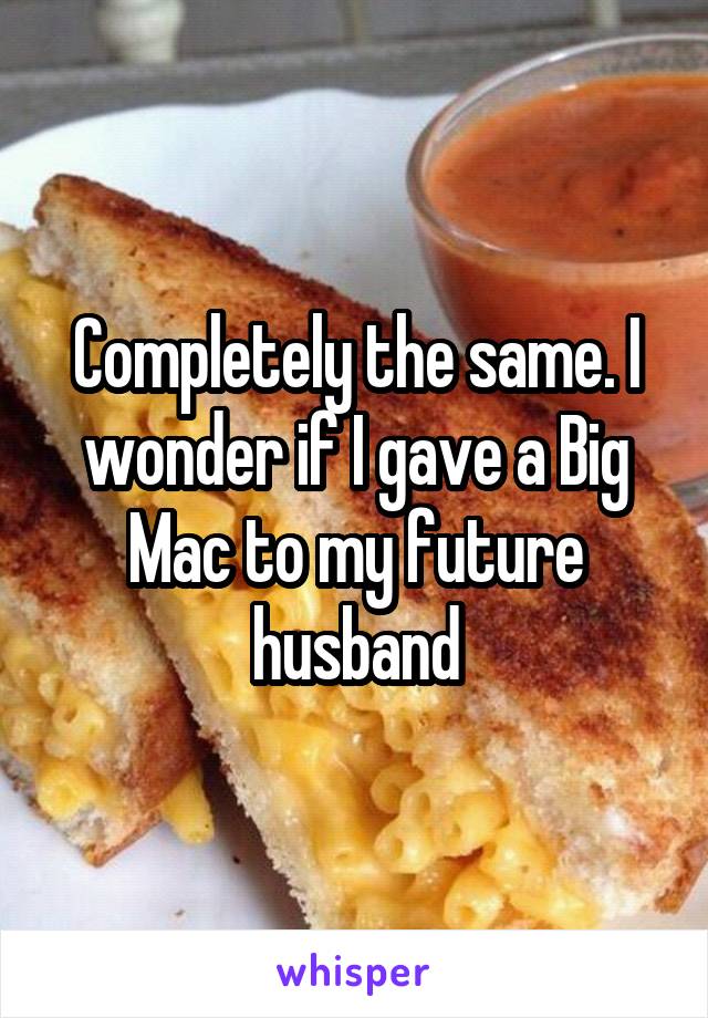 Completely the same. I wonder if I gave a Big Mac to my future husband