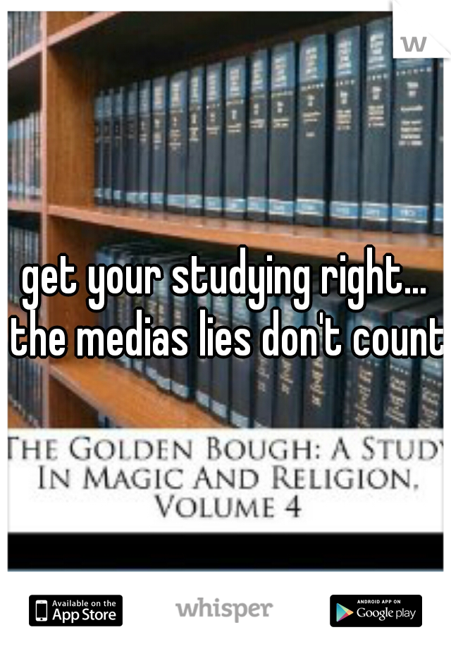 get your studying right... the medias lies don't count