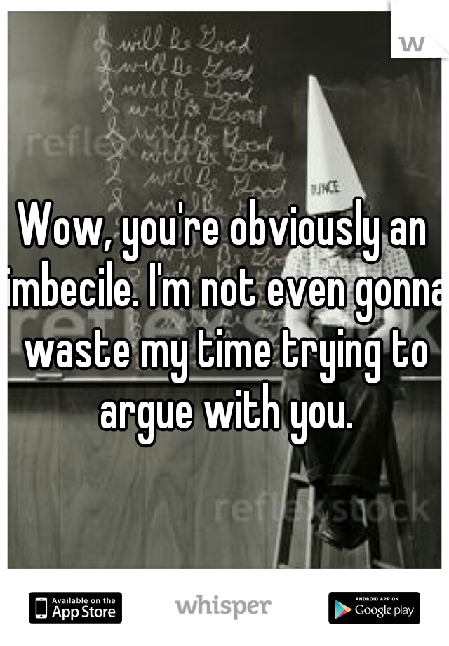 Wow, you're obviously an imbecile. I'm not even gonna waste my time trying to argue with you.