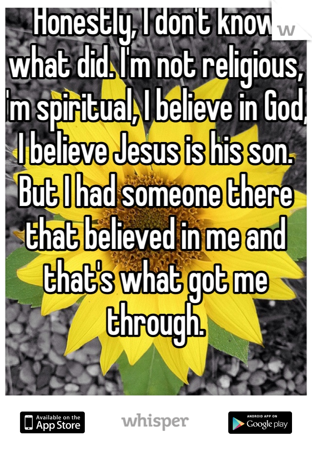 Honestly, I don't know what did. I'm not religious, I'm spiritual, I believe in God, I believe Jesus is his son. But I had someone there that believed in me and that's what got me through. 