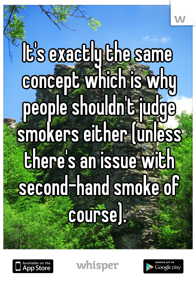 It's exactly the same concept which is why people shouldn't judge smokers either (unless there's an issue with second-hand smoke of course). 