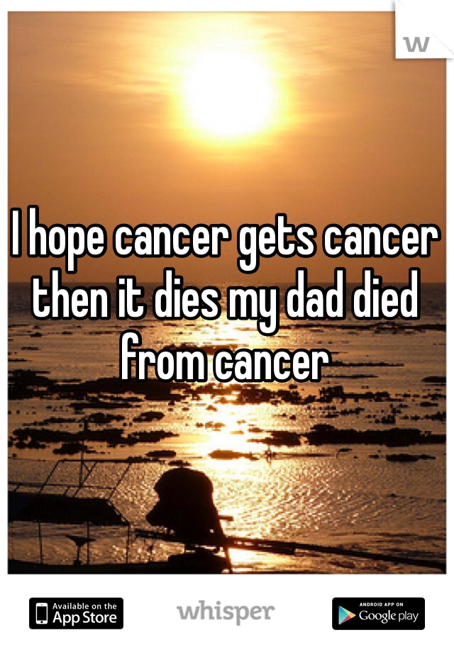 I hope cancer gets cancer then it dies my dad died from cancer 