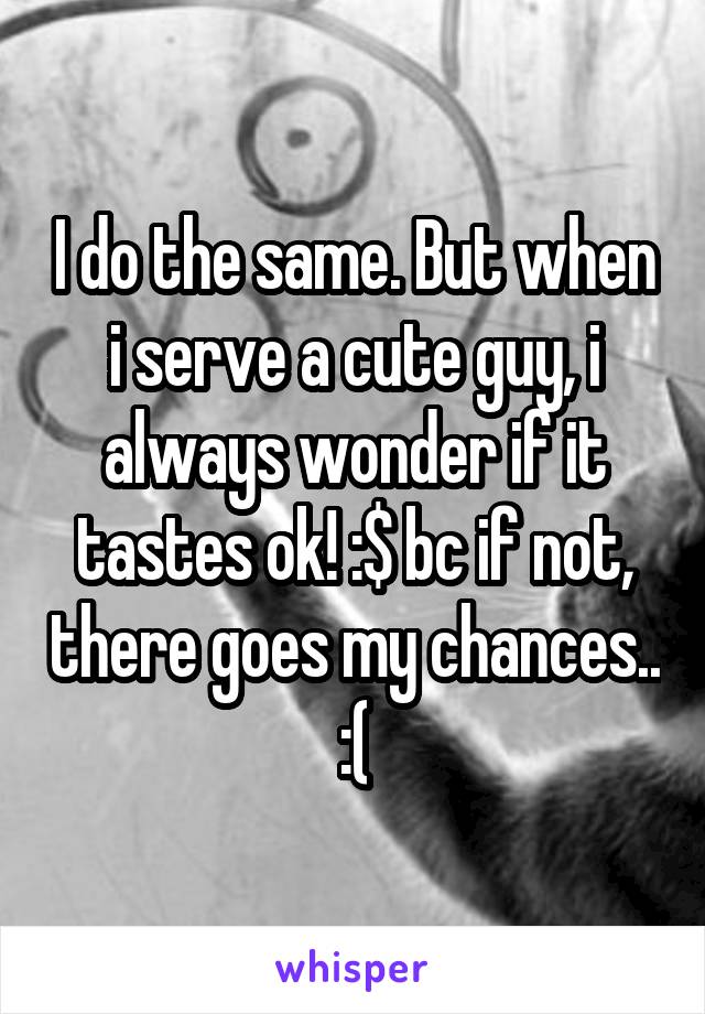 I do the same. But when i serve a cute guy, i always wonder if it tastes ok! :$ bc if not, there goes my chances.. :(