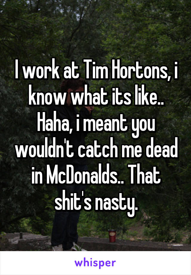 I work at Tim Hortons, i know what its like.. Haha, i meant you wouldn't catch me dead in McDonalds.. That shit's nasty.