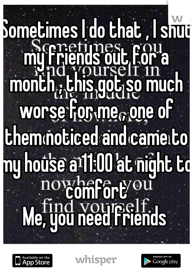 Sometimes I do that , I shut my friends out for a month , this got so much worse for me , one of them noticed and came to my house a 11:00 at night to comfort
Me, you need friends 