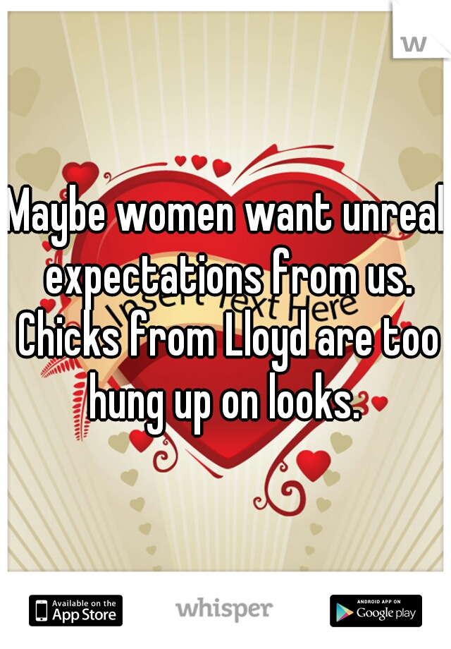 Maybe women want unreal expectations from us. Chicks from Lloyd are too hung up on looks. 