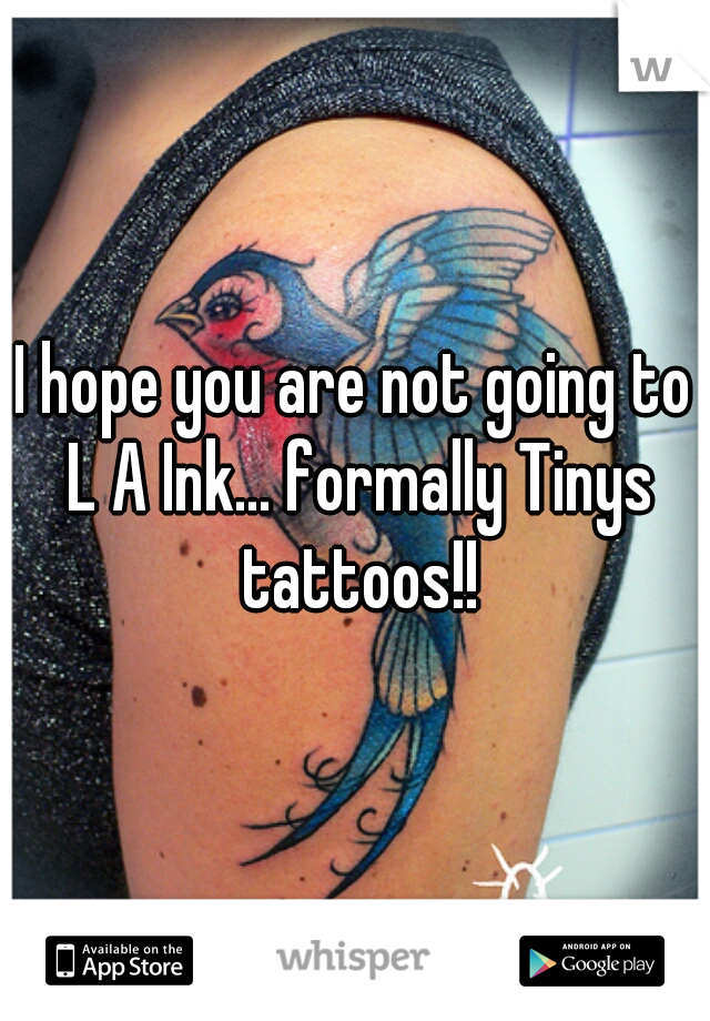 I hope you are not going to L A Ink... formally Tinys tattoos!!