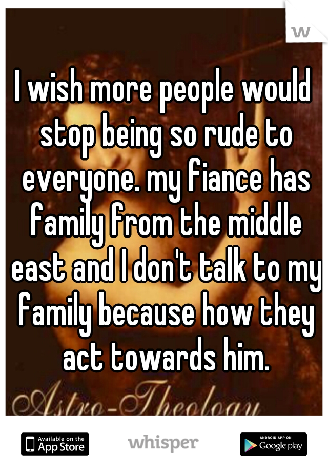 I wish more people would stop being so rude to everyone. my fiance has family from the middle east and I don't talk to my family because how they act towards him.