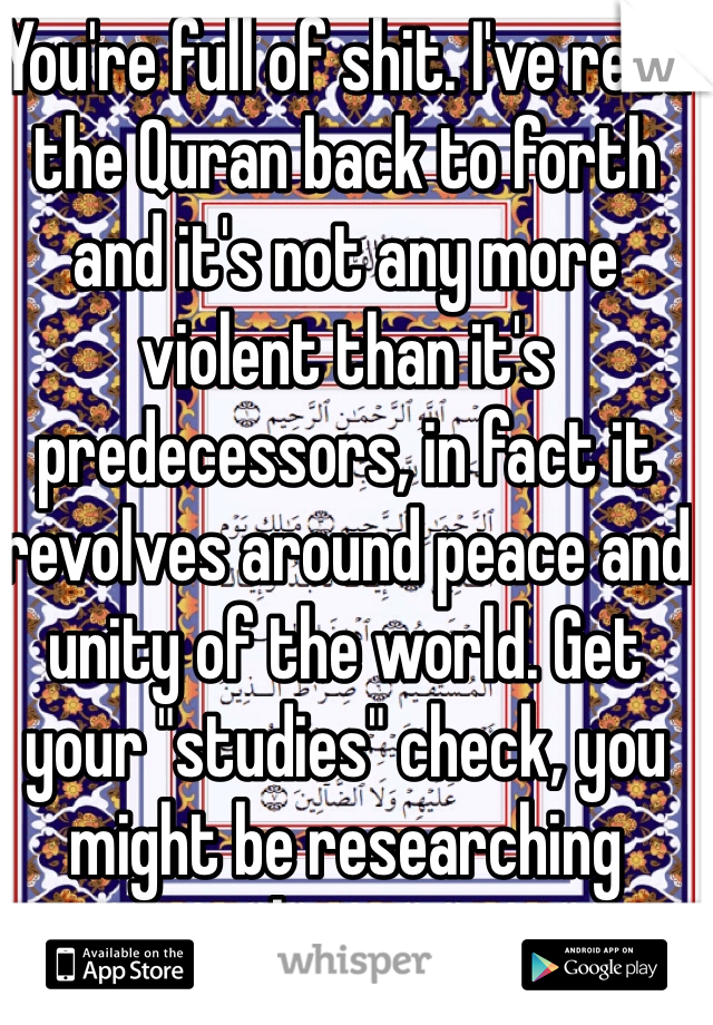 You're full of shit. I've read the Quran back to forth and it's not any more violent than it's predecessors, in fact it revolves around peace and unity of the world. Get your "studies" check, you might be researching islamism. 