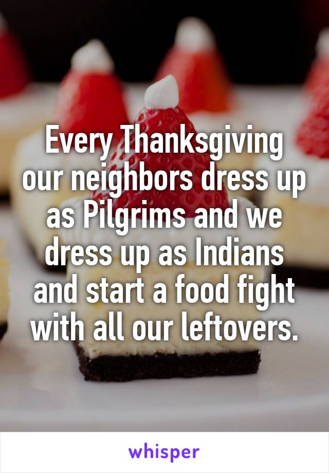Every Thanksgiving our neighbors dress up as Pilgrims and we dress up as Indians and start a food fight with all our leftovers.