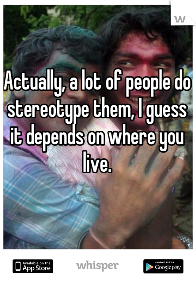 Actually, a lot of people do stereotype them, I guess it depends on where you live.