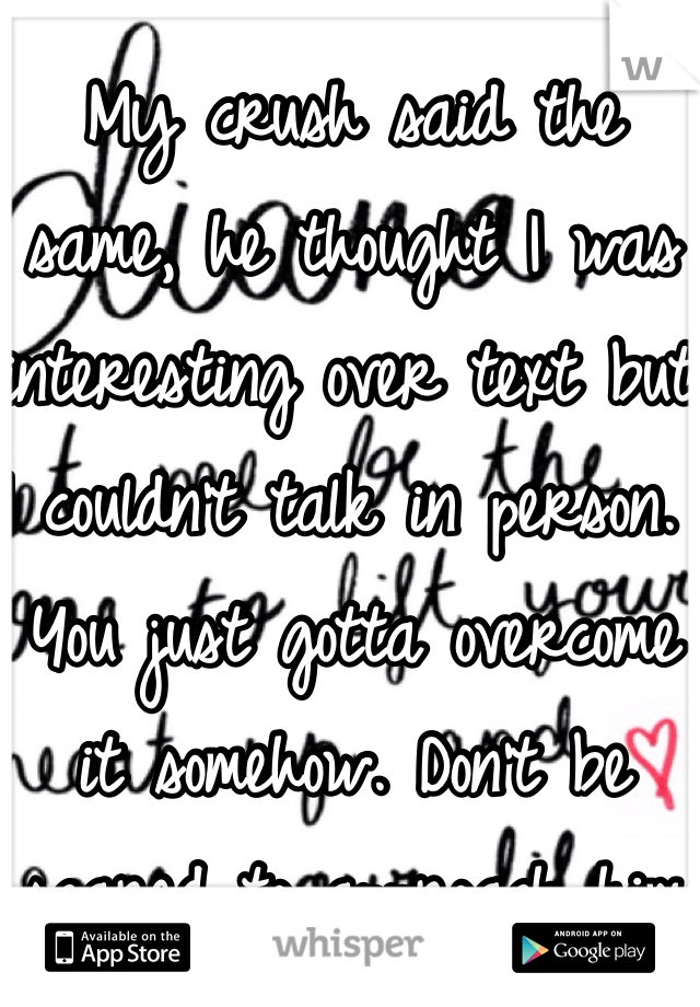 My crush said the same, he thought I was interesting over text but I couldn't talk in person. You just gotta overcome it somehow. Don't be scared to approach him and talk. 