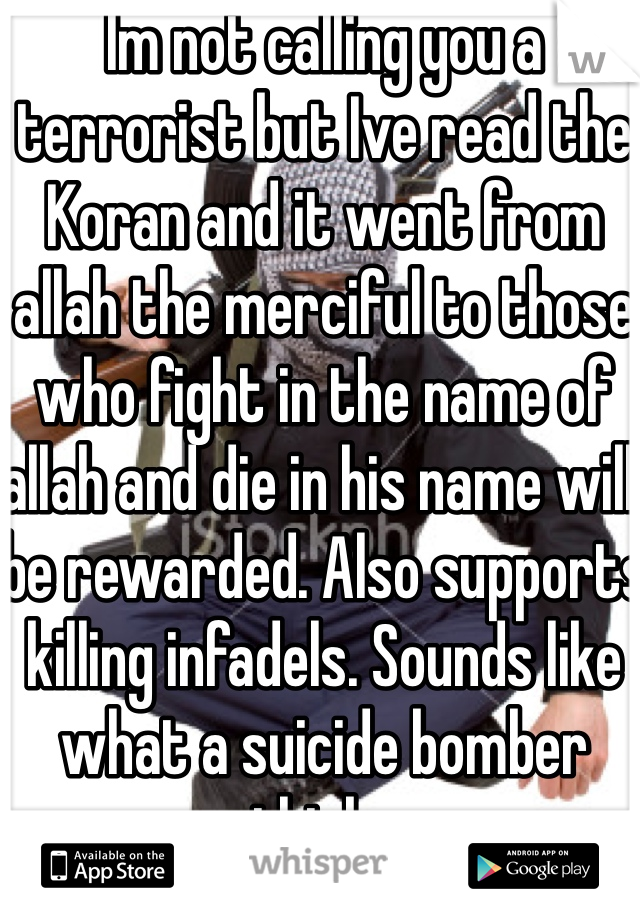 Im not calling you a terrorist but Ive read the Koran and it went from allah the merciful to those who fight in the name of allah and die in his name will be rewarded. Also supports killing infadels. Sounds like what a suicide bomber thinks