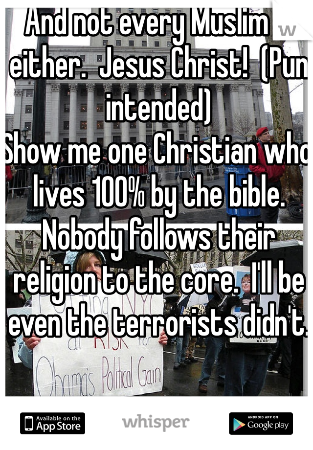 And not every Muslim is either.  Jesus Christ!  (Pun intended)
Show me one Christian who lives 100% by the bible.  Nobody follows their religion to the core.  I'll be even the terrorists didn't.