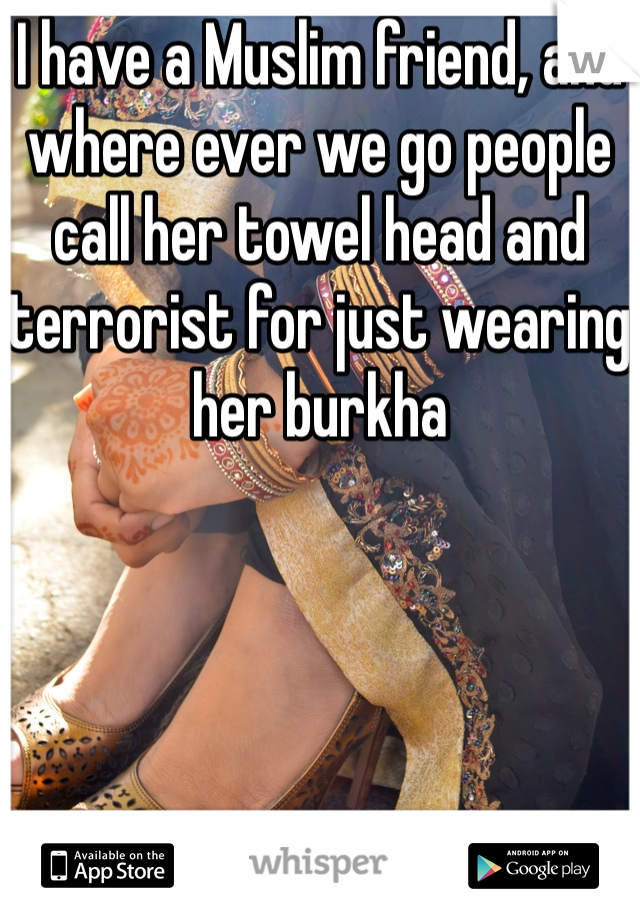 I have a Muslim friend, and where ever we go people call her towel head and terrorist for just wearing her burkha   