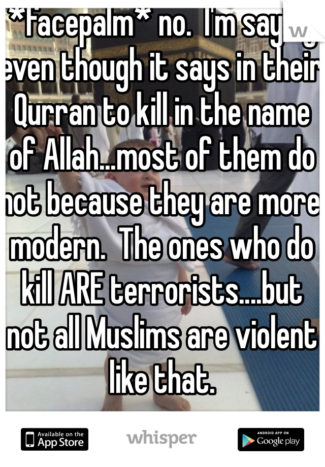 *facepalm* no.  I'm saying even though it says in their Qurran to kill in the name of Allah...most of them do not because they are more modern.  The ones who do kill ARE terrorists....but not all Muslims are violent like that.