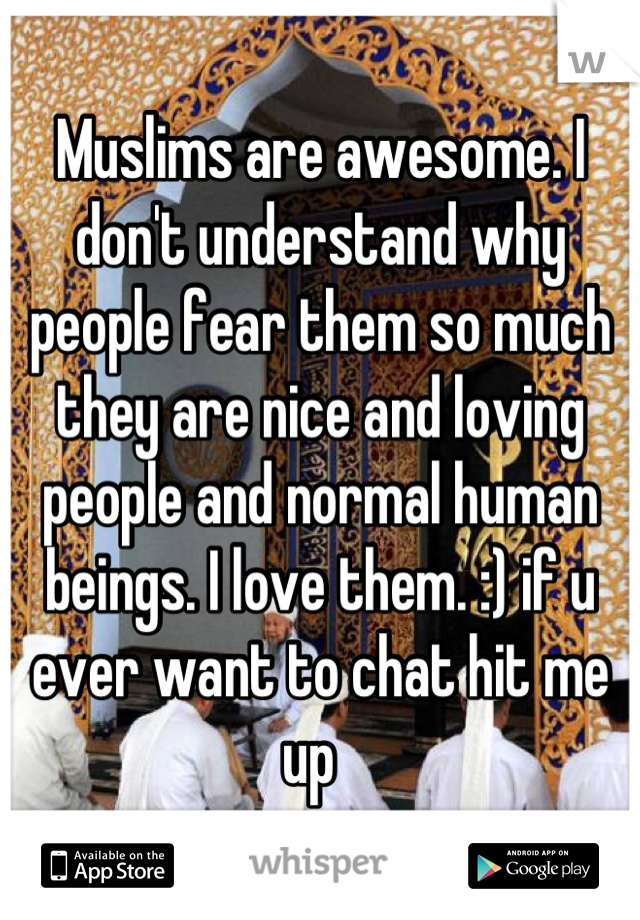 Muslims are awesome. I don't understand why people fear them so much they are nice and loving people and normal human beings. I love them. :) if u ever want to chat hit me up  