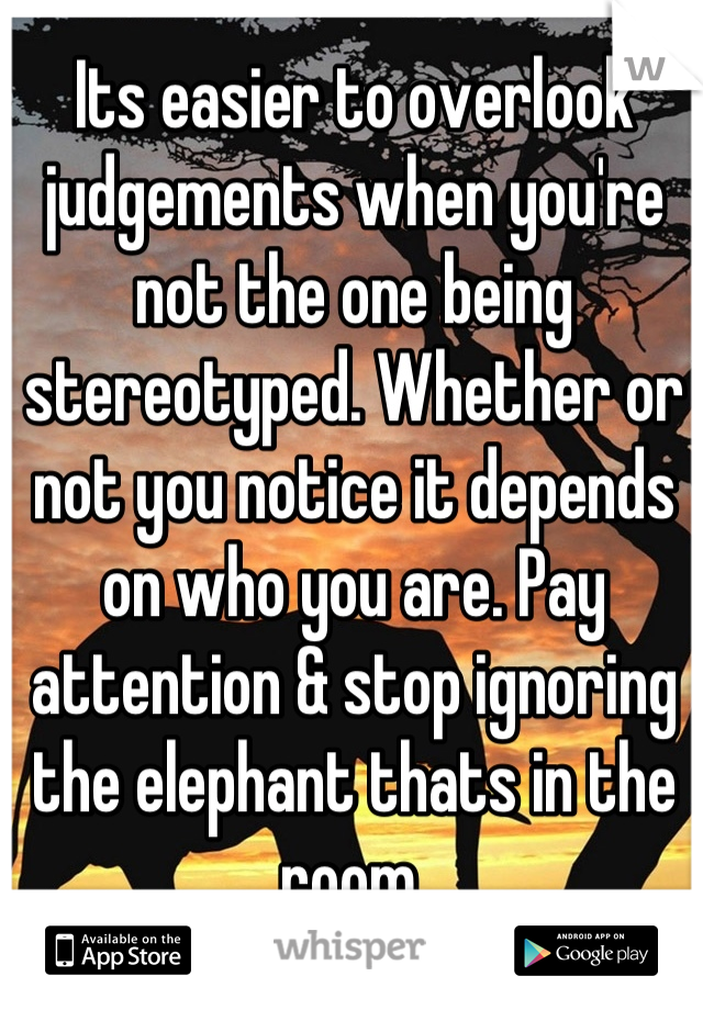 Its easier to overlook judgements when you're not the one being stereotyped. Whether or not you notice it depends on who you are. Pay attention & stop ignoring the elephant thats in the room.