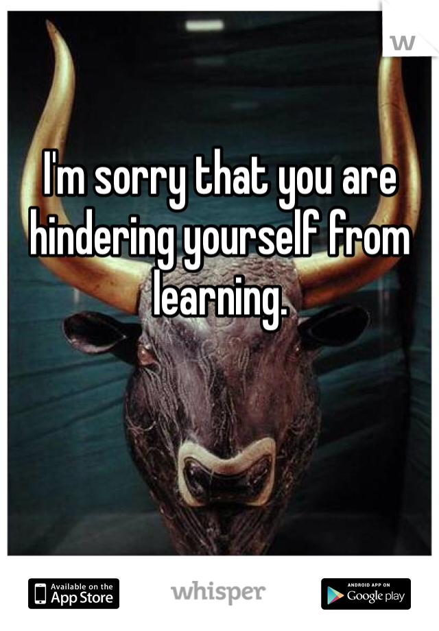 I'm sorry that you are hindering yourself from learning. 