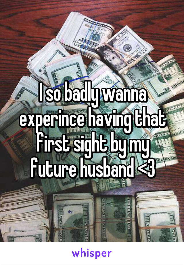 I so badly wanna experince having that first sight by my future husband <3