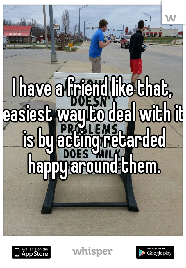 I have a friend like that, easiest way to deal with it is by acting retarded happy around them.