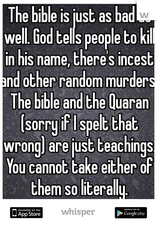 The bible is just as bad as well. God tells people to kill in his name, there's incest and other random murders. The bible and the Quaran (sorry if I spelt that wrong) are just teachings. You cannot take either of them so literally.