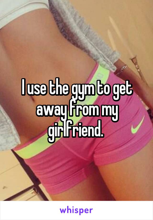 I use the gym to get away from my girlfriend. 