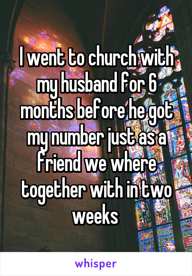 I went to church with my husband for 6 months before he got my number just as a friend we where together with in two weeks 