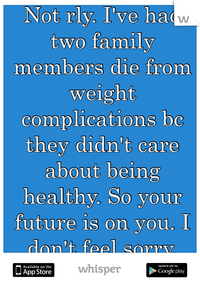 Not rly. I've had two family members die from weight complications bc they didn't care about being healthy. So your future is on you. I don't feel sorry. 