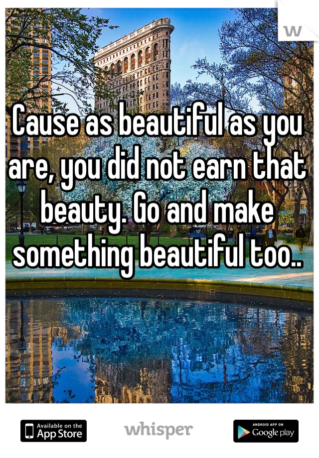 Cause as beautiful as you are, you did not earn that beauty. Go and make something beautiful too..