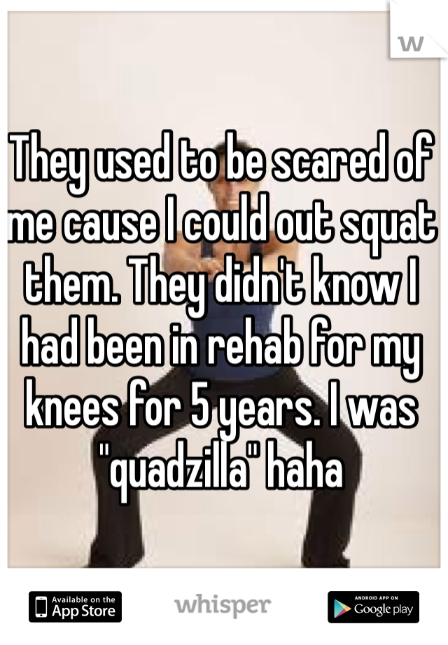 They used to be scared of me cause I could out squat them. They didn't know I had been in rehab for my knees for 5 years. I was "quadzilla" haha