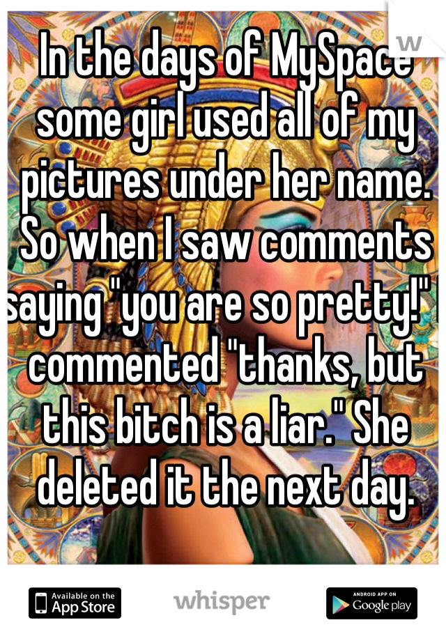 In the days of MySpace some girl used all of my pictures under her name. So when I saw comments saying "you are so pretty!" I commented "thanks, but this bitch is a liar." She deleted it the next day.