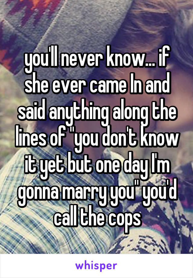 you'll never know... if she ever came In and said anything along the lines of "you don't know it yet but one day I'm gonna marry you" you'd call the cops