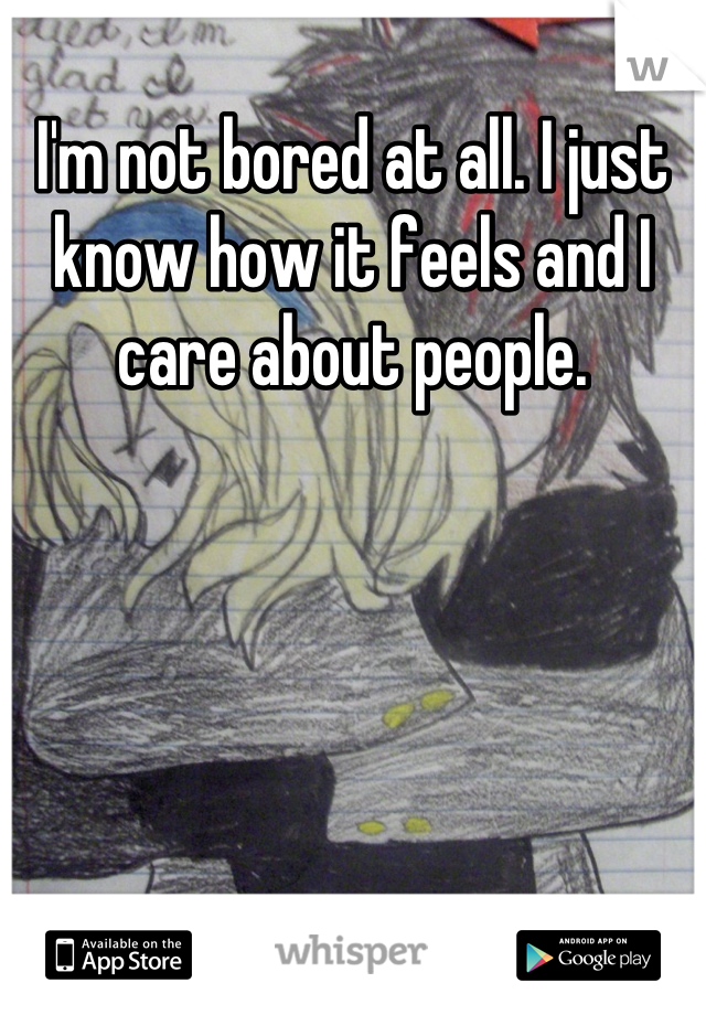 I'm not bored at all. I just know how it feels and I care about people.