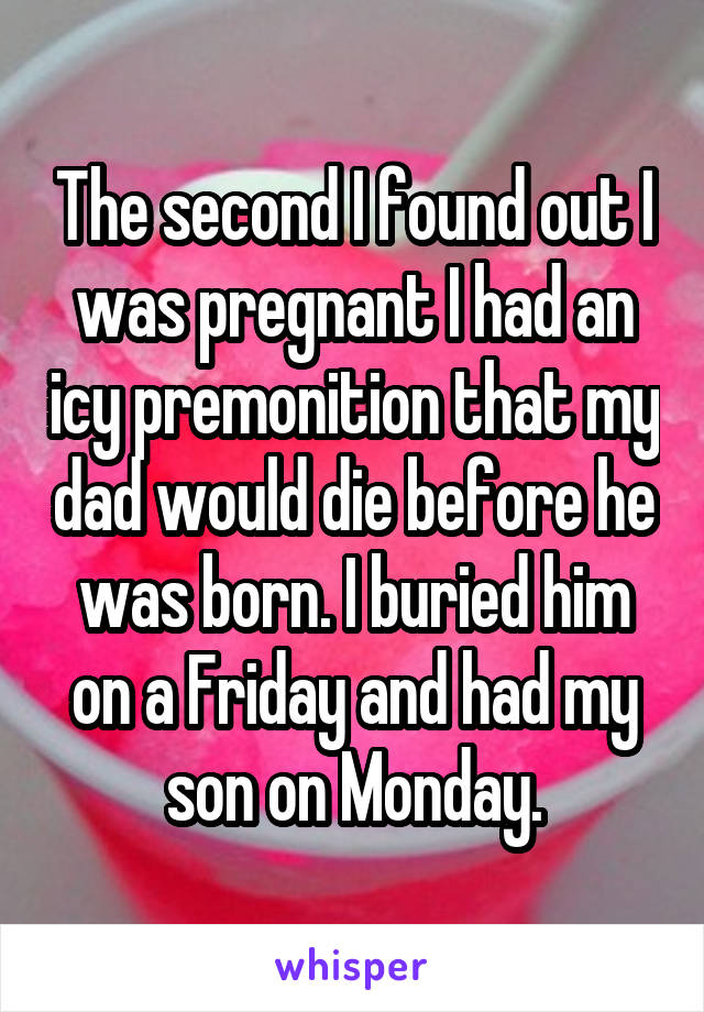 The second I found out I was pregnant I had an icy premonition that my dad would die before he was born. I buried him on a Friday and had my son on Monday.