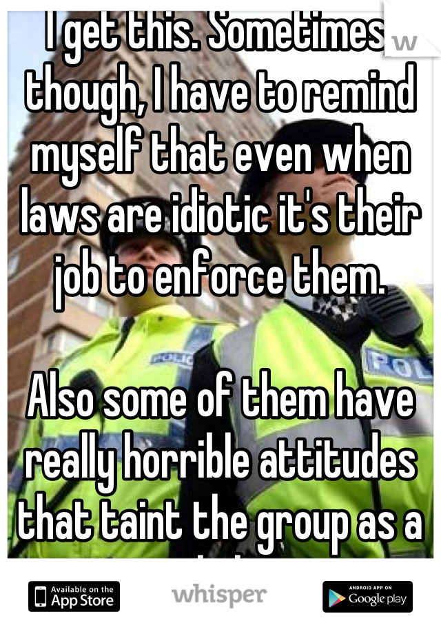 I get this. Sometimes, though, I have to remind myself that even when laws are idiotic it's their job to enforce them. 

Also some of them have really horrible attitudes that taint the group as a whole. 