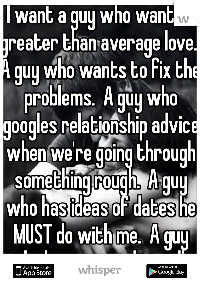 I want a guy who wants a greater than average love.  A guy who wants to fix the problems.  A guy who googles relationship advice when we're going through something rough.  A guy who has ideas of dates he MUST do with me.  A guy who loves unconditionally and wants a love that is greater than the movies.