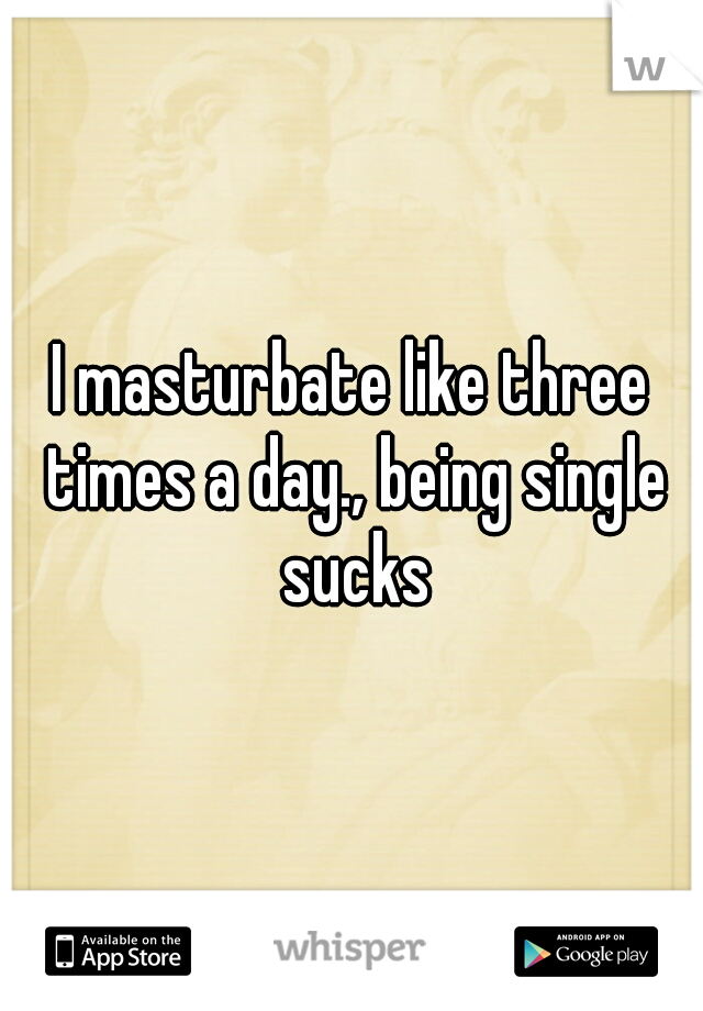 I masturbate like three times a day., being single sucks