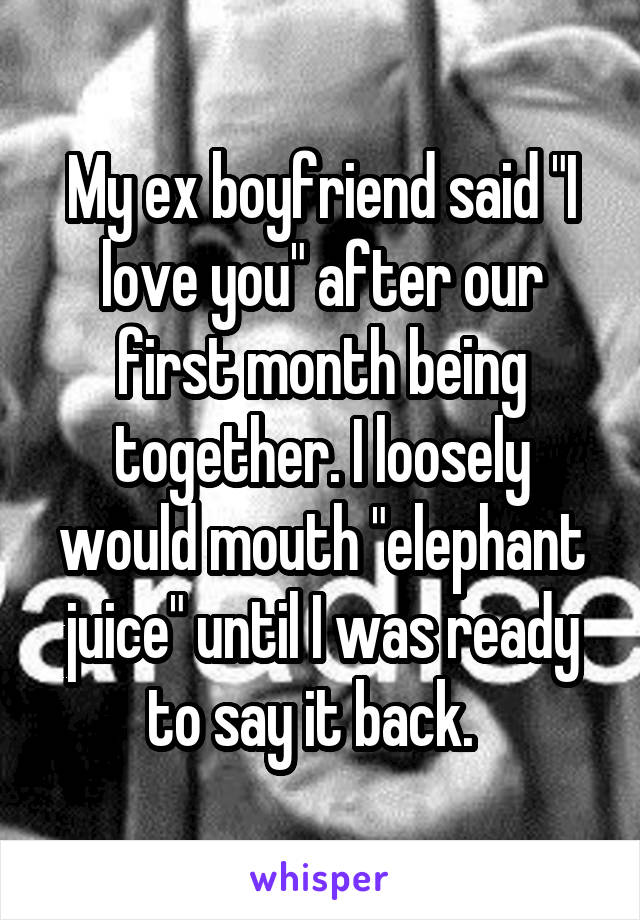 My ex boyfriend said "I love you" after our first month being together. I loosely would mouth "elephant juice" until I was ready to say it back.  