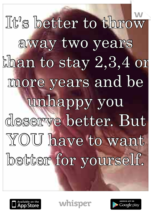 It's better to throw away two years than to stay 2,3,4 or more years and be unhappy you deserve better. But YOU have to want better for yourself. 