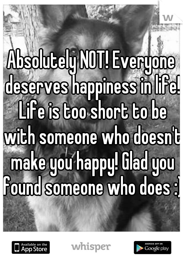 Absolutely NOT! Everyone deserves happiness in life! Life is too short to be with someone who doesn't make you happy! Glad you found someone who does :) 