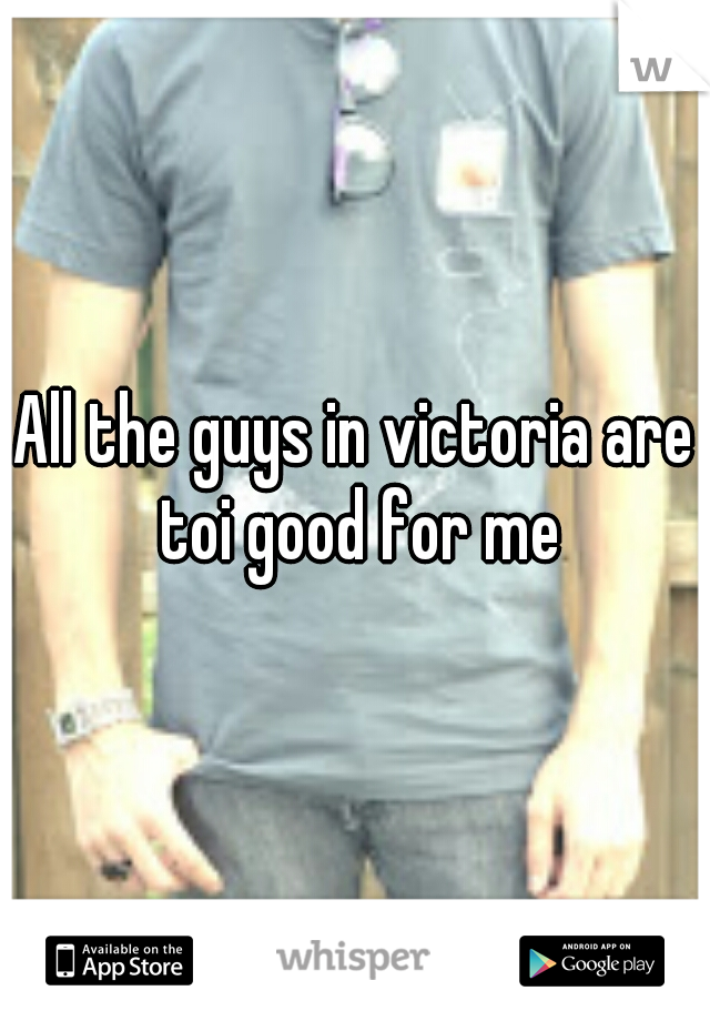 All the guys in victoria are toi good for me