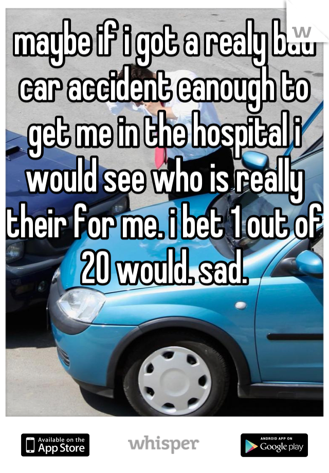 maybe if i got a realy bad car accident eanough to get me in the hospital i would see who is really their for me. i bet 1 out of 20 would. sad.