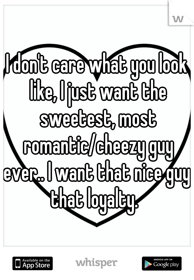 I don't care what you look like, I just want the sweetest, most romantic/cheezy guy ever.. I want that nice guy. that loyalty.  
