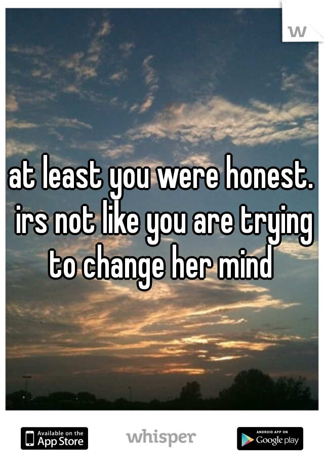 at least you were honest. irs not like you are trying to change her mind 