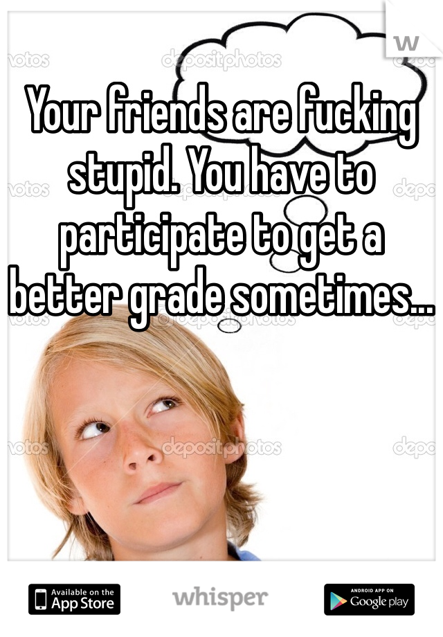 Your friends are fucking stupid. You have to participate to get a better grade sometimes...