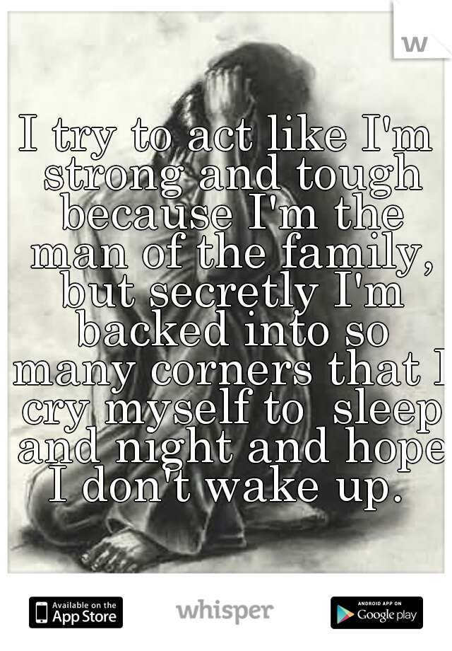 I try to act like I'm strong and tough because I'm the man of the family, but secretly I'm backed into so many corners that I cry myself to  sleep and night and hope I don't wake up. 
